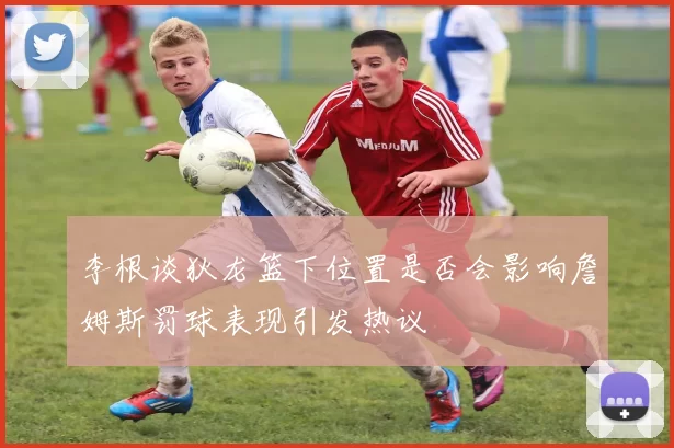 李根谈狄龙篮下位置是否会影响詹姆斯罚球表现引发热议
