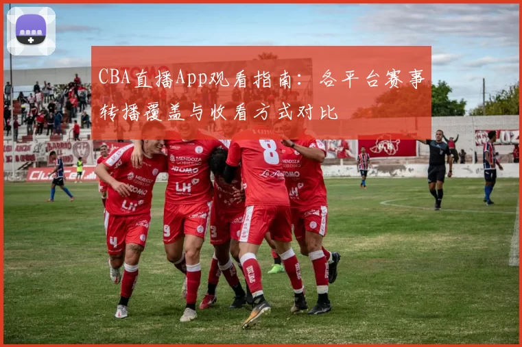 CBA直播App观看指南：各平台赛事转播覆盖与收看方式对比
