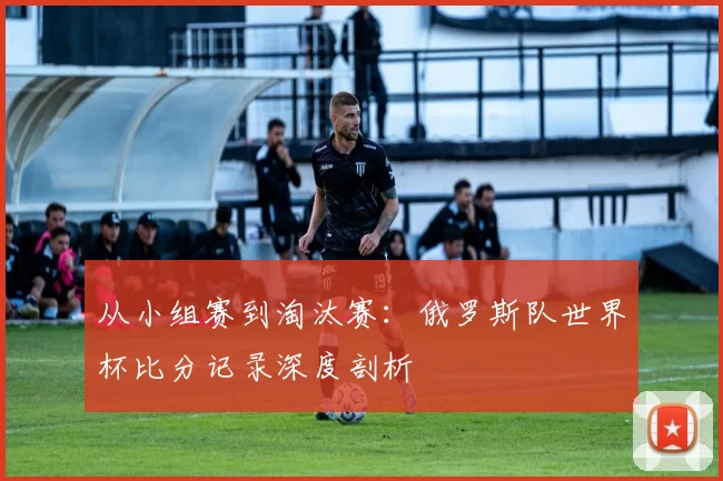 从小组赛到淘汰赛：俄罗斯队世界杯比分记录深度剖析