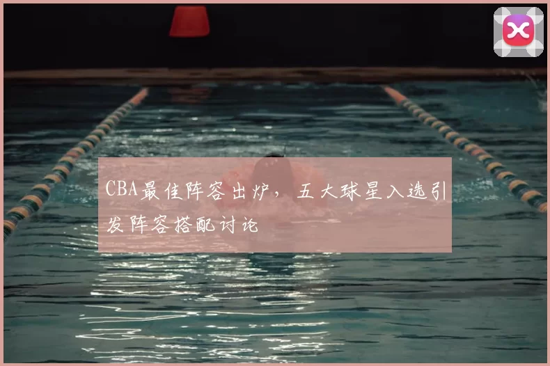 CBA最佳阵容出炉,五大球星入选引发阵容搭配讨论