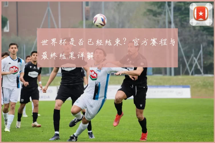 世界杯是否已经结束？官方赛程与最终结果详解