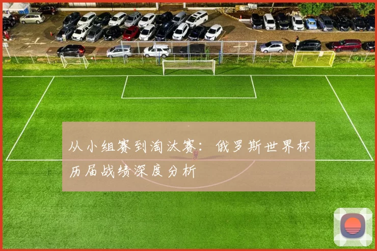 从小组赛到淘汰赛：俄罗斯世界杯历届战绩深度分析