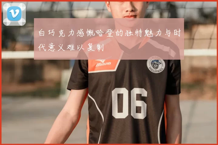 白巧克力感慨哈登的独特魅力与时代意义难以复制
