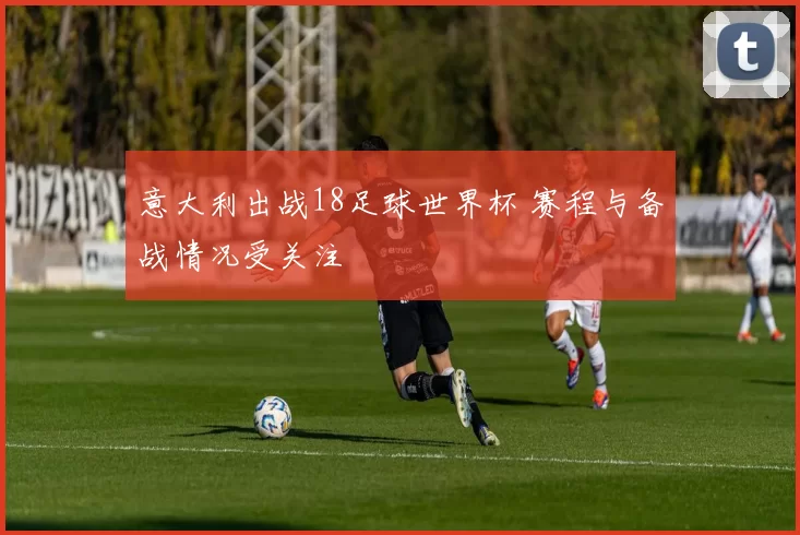 意大利出战18足球世界杯 赛程与备战情况受关注