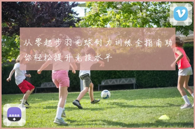 从零起步羽毛球耐力训练全指南助你轻松提升竞技水平