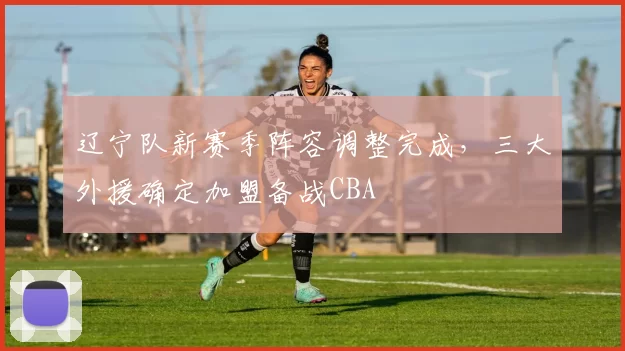 辽宁队新赛季阵容调整完成，三大外援确定加盟备战CBA