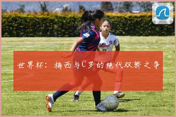 世界杯:梅西与C罗的绝代双骄之争
