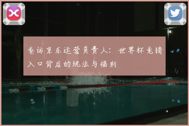 专访京东运营负责人:世界杯竞猜入口背后的玩法与福利
