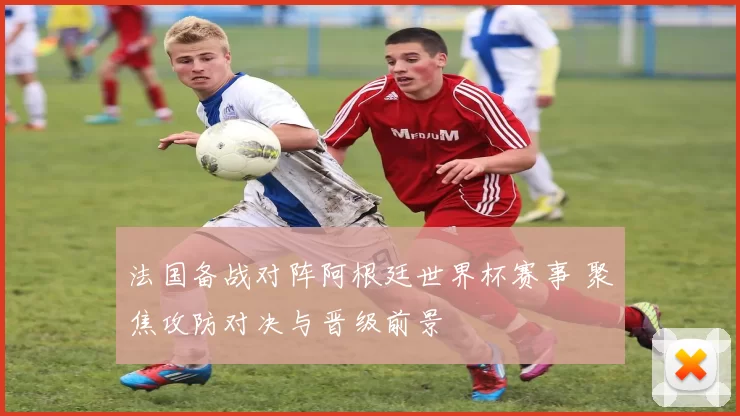 法国备战对阵阿根廷世界杯赛事 聚焦攻防对决与晋级前景