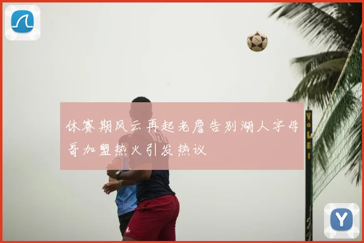 休赛期风云再起老詹告别湖人字母哥加盟热火引发热议