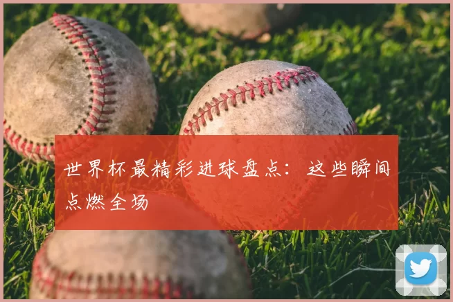 世界杯最精彩进球盘点:这些瞬间点燃全场