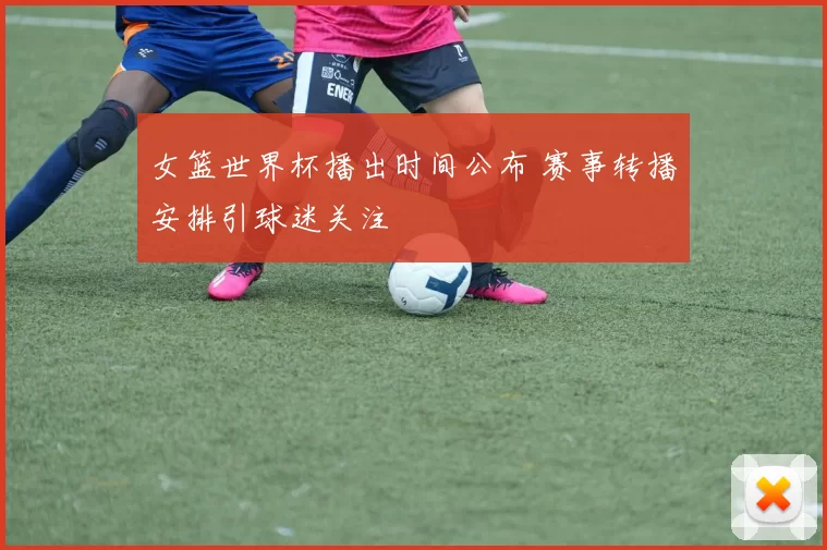 女篮世界杯播出时间公布 赛事转播安排引球迷关注