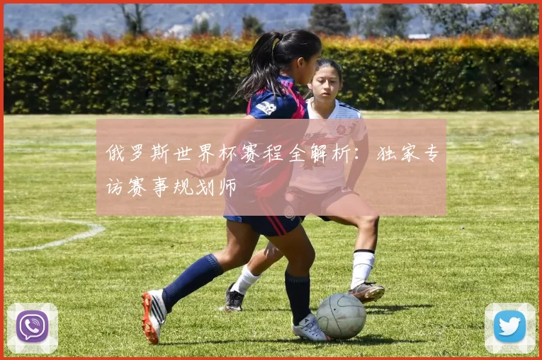 俄罗斯世界杯赛程全解析:独家专访赛事规划师