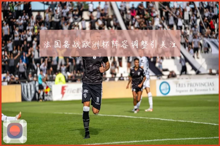 法国备战欧洲杯阵容调整引关注