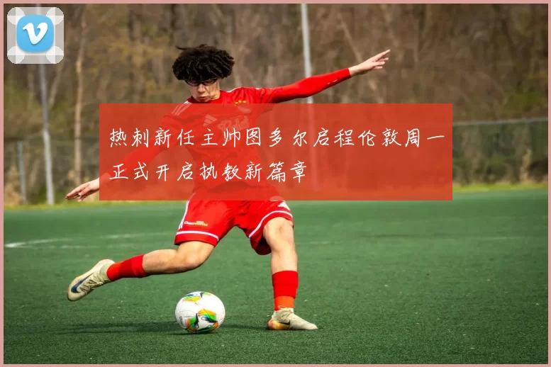 热刺新任主帅图多尔启程伦敦周一正式开启执教新篇章