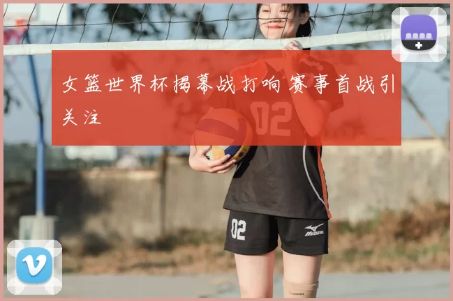 女篮世界杯揭幕战打响 赛事首战引关注