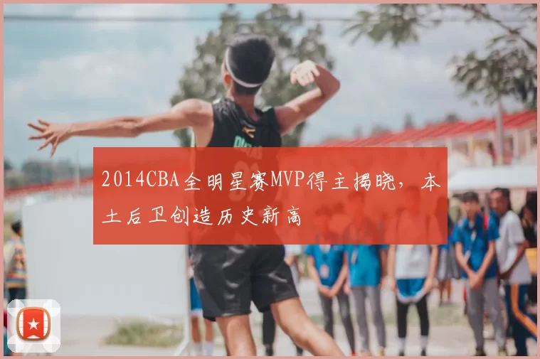 2014CBA全明星赛MVP得主揭晓，本土后卫创造历史新高
