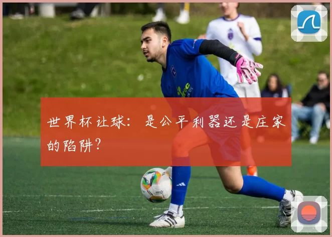 世界杯让球：是公平利器还是庄家的陷阱？