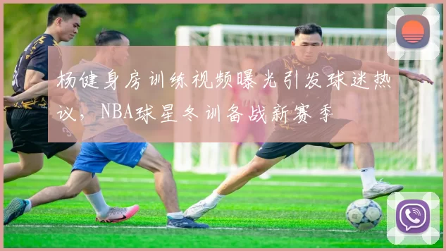 杨健身房训练视频曝光引发球迷热议，NBA球星冬训备战新赛季