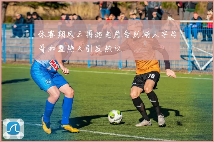 休赛期风云再起老詹告别湖人字母哥加盟热火引发热议