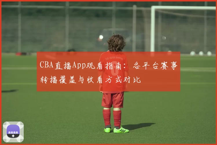 CBA直播App观看指南:各平台赛事转播覆盖与收看方式对比
