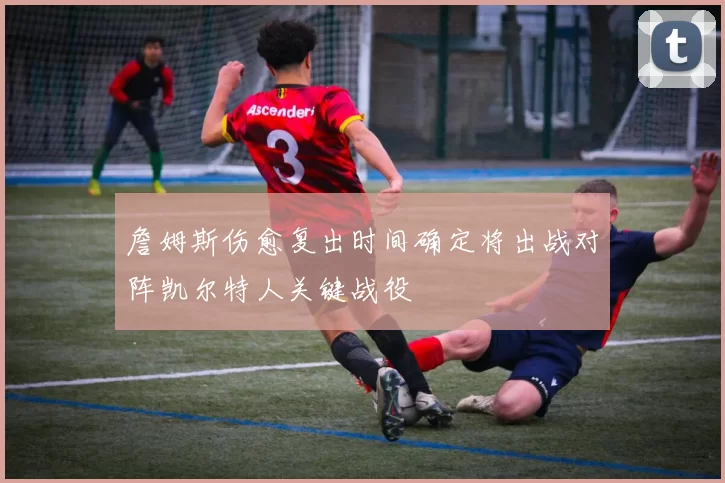 詹姆斯伤愈复出时间确定将出战对阵凯尔特人关键战役