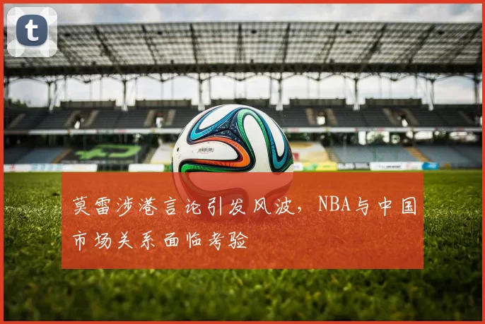 莫雷涉港言论引发风波，NBA与中国市场关系面临考验