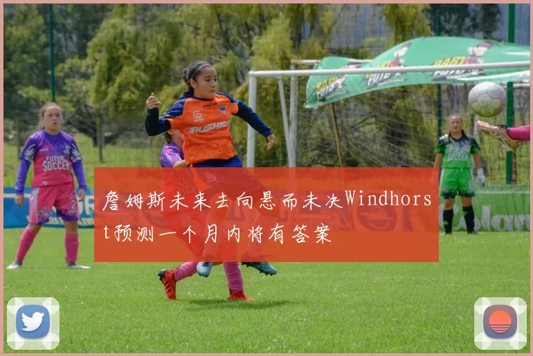 詹姆斯未来去向悬而未决Windhorst预测一个月内将有答案