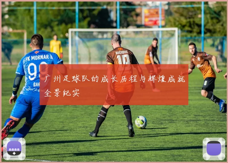 广州足球队的成长历程与辉煌成就全景纪实