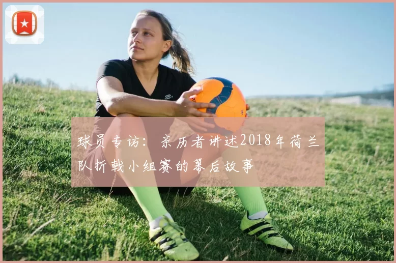 球员专访：亲历者讲述2018年荷兰队折戟小组赛的幕后故事