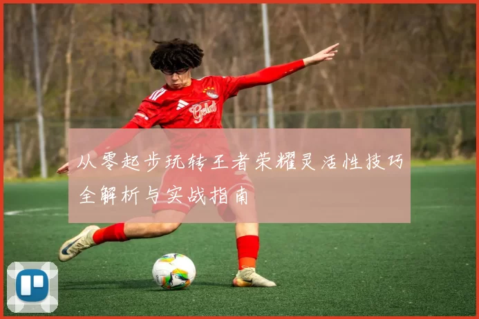 从零起步玩转王者荣耀灵活性技巧全解析与实战指南