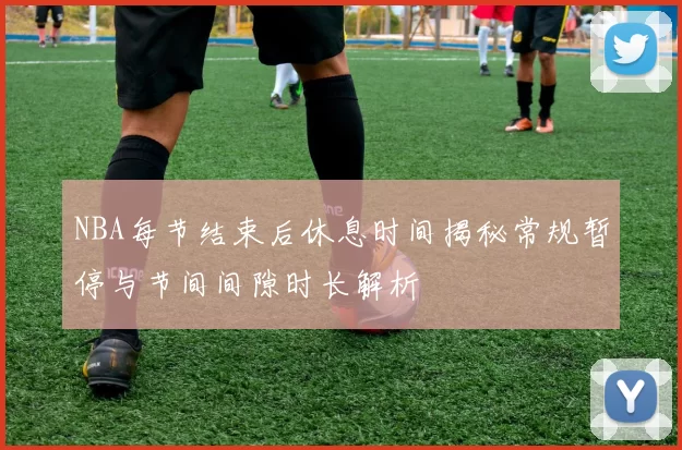 NBA每节结束后休息时间揭秘常规暂停与节间间隙时长解析