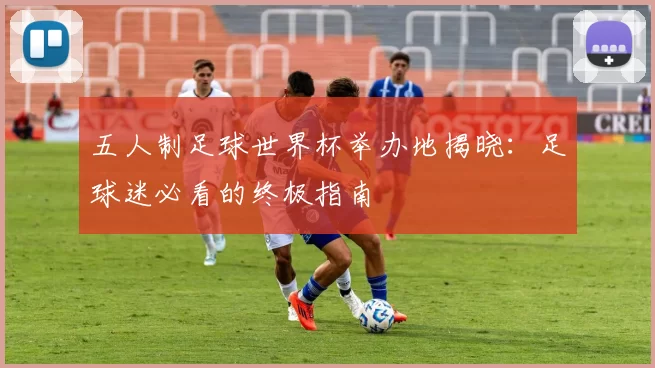 五人制足球世界杯举办地揭晓:足球迷必看的终极指南
