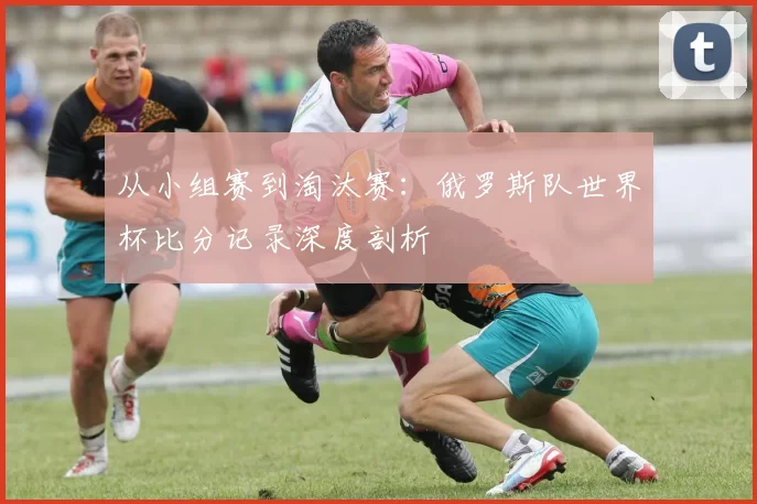 从小组赛到淘汰赛:俄罗斯队世界杯比分记录深度剖析