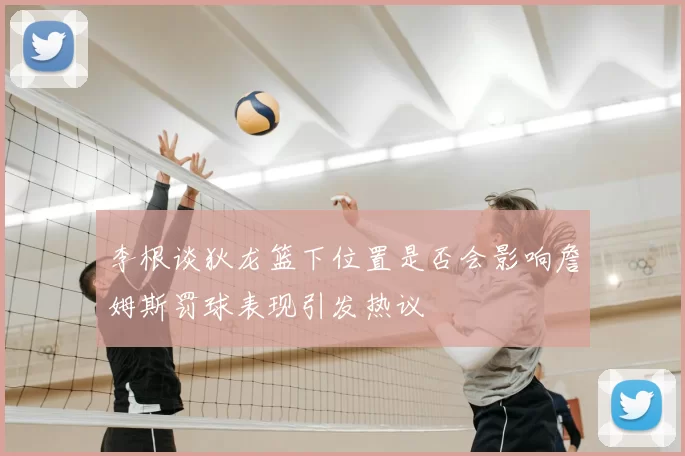 李根谈狄龙篮下位置是否会影响詹姆斯罚球表现引发热议