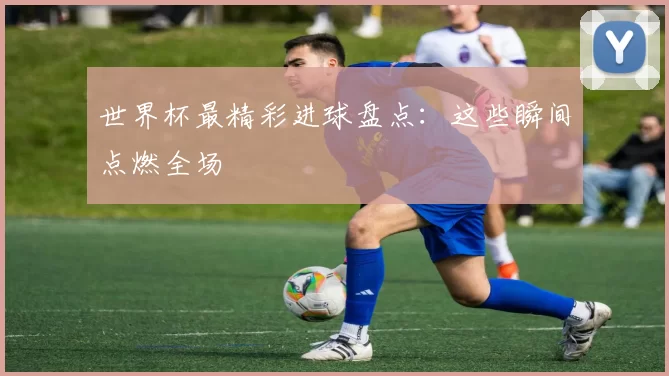 世界杯最精彩进球盘点:这些瞬间点燃全场