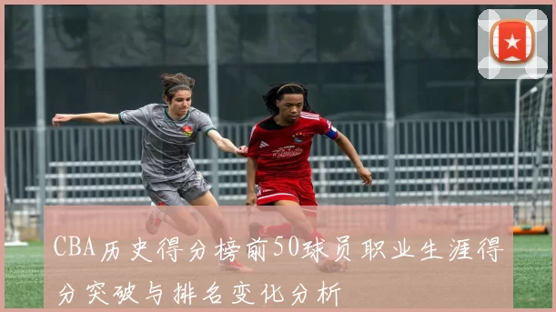 CBA历史得分榜前50球员职业生涯得分突破与排名变化分析