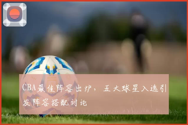 CBA最佳阵容出炉,五大球星入选引发阵容搭配讨论