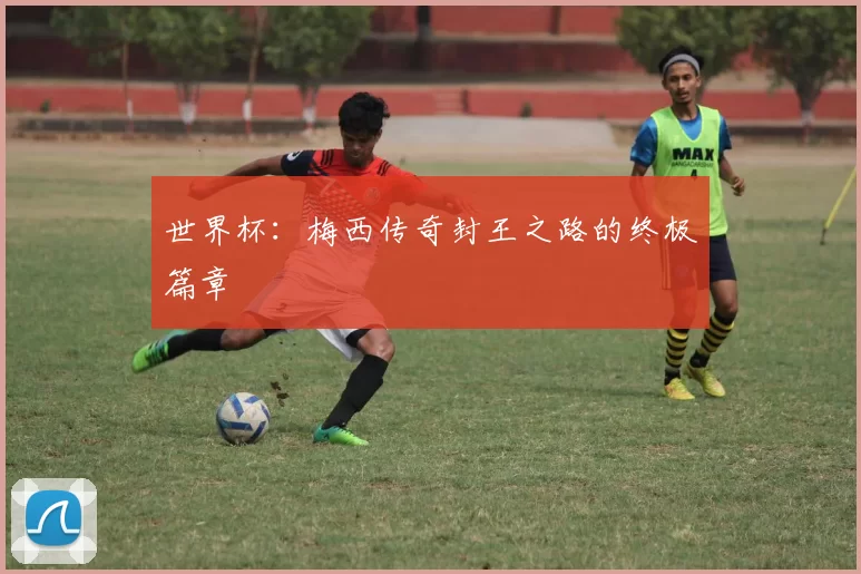 世界杯：梅西传奇封王之路的终极篇章