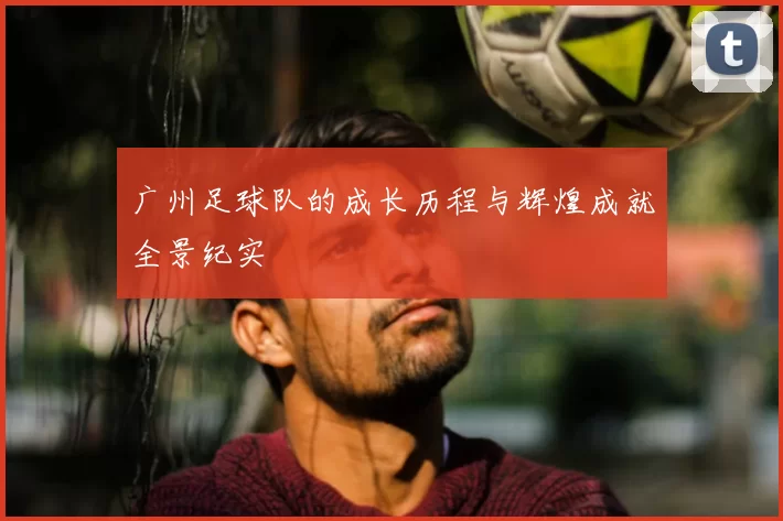 广州足球队的成长历程与辉煌成就全景纪实