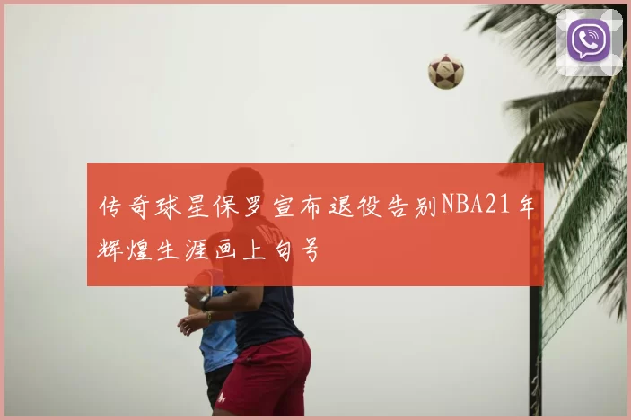 传奇球星保罗宣布退役告别NBA21年辉煌生涯画上句号