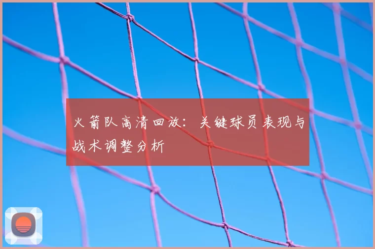 火箭队高清回放：关键球员表现与战术调整分析