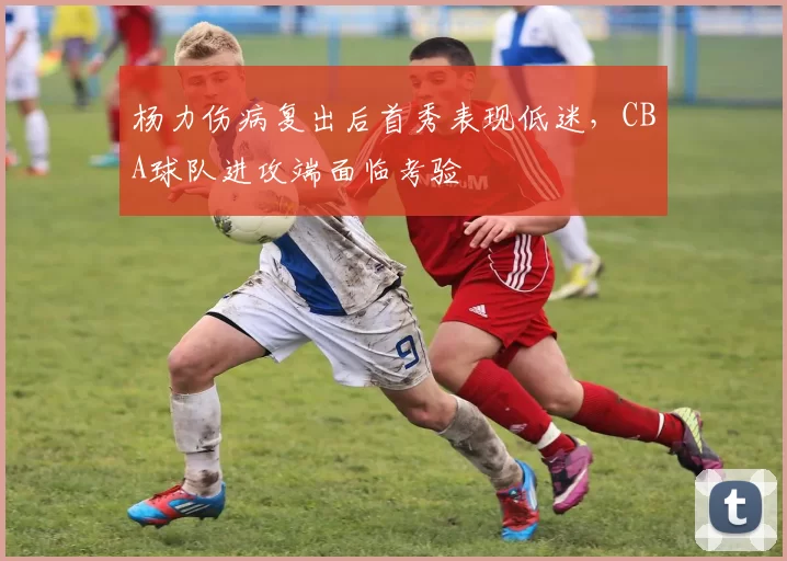 杨力伤病复出后首秀表现低迷,CBA球队进攻端面临考验