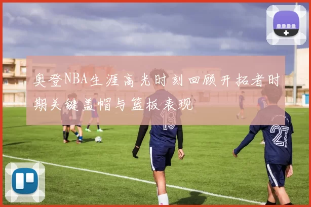 奥登NBA生涯高光时刻回顾开拓者时期关键盖帽与篮板表现
