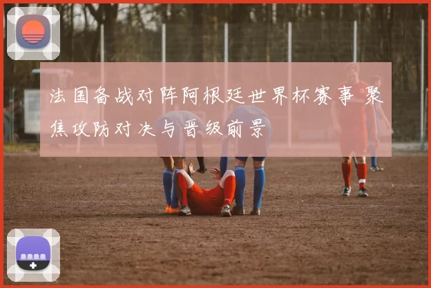 法国备战对阵阿根廷世界杯赛事 聚焦攻防对决与晋级前景
