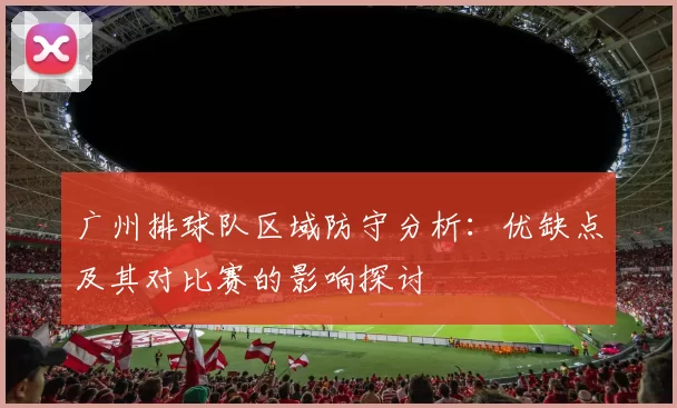 广州排球队区域防守分析：优缺点及其对比赛的影响探讨