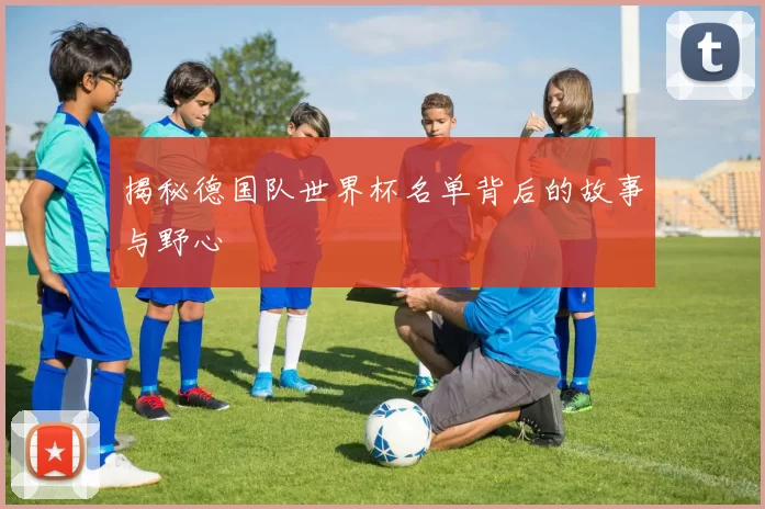 揭秘德国队世界杯名单背后的故事与野心