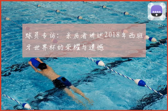 球员专访：亲历者讲述2018年西班牙世界杯的荣耀与遗憾