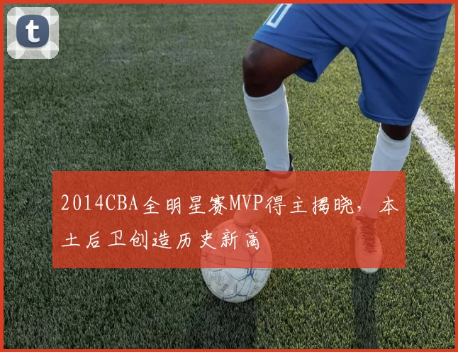 2014CBA全明星赛MVP得主揭晓,本土后卫创造历史新高