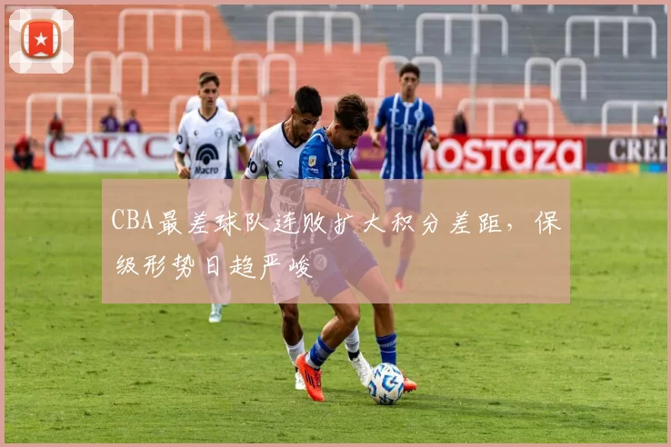 CBA最差球队连败扩大积分差距，保级形势日趋严峻
